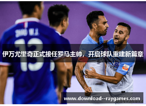 伊万尤里奇正式接任罗马主帅，开启球队重建新篇章