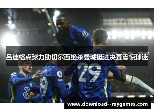 吕迪格点球力助切尔西绝杀曼城挺进决赛震惊球迷