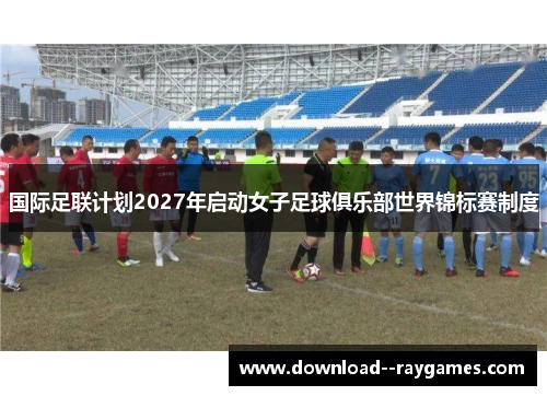 国际足联计划2027年启动女子足球俱乐部世界锦标赛制度 国际足联计划2027年启动女子足球俱乐部世界锦标赛制度