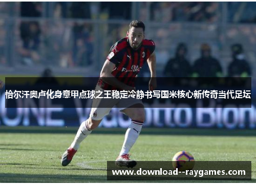 恰尔汗奥卢化身意甲点球之王稳定冷静书写国米核心新传奇当代足坛