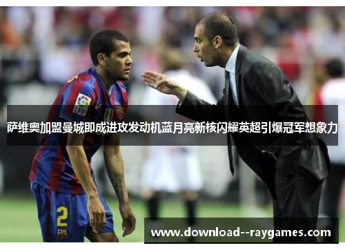 萨维奥加盟曼城即成进攻发动机蓝月亮新核闪耀英超引爆冠军想象力