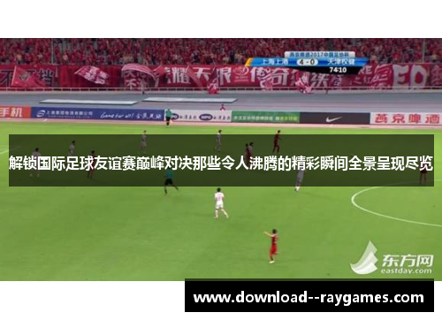 解锁国际足球友谊赛巅峰对决那些令人沸腾的精彩瞬间全景呈现尽览