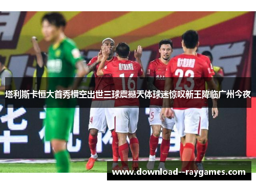 塔利斯卡恒大首秀横空出世三球震撼天体球迷惊叹新王降临广州今夜