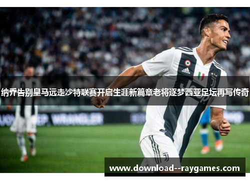 纳乔告别皇马远走沙特联赛开启生涯新篇章老将逐梦西亚足坛再写传奇